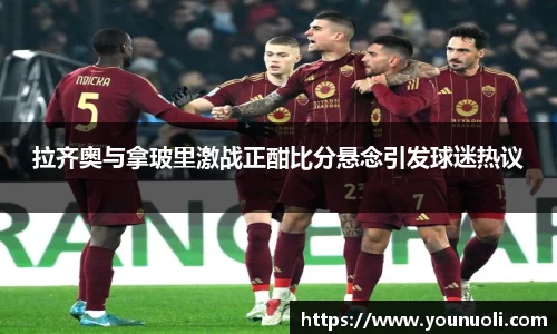 拉齐奥与拿玻里激战正酣比分悬念引发球迷热议